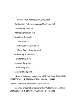 Source Path: netappu://vs2/vs2_root
Destination Path: netappu://vs2/vs2_root_ls2
Relationship Type: LS
Managing Vserver: vs2
SnapMirror Schedule: Tries Limit: 8
Throttle (KB/sec): unlimited
Mirror State: Snapmirrored
Relationship Status: Idle
Transfer Snapshot: Snapshot Progress: Total Progress: Snapshot Checkpoint: Newest Snapshot: snapmirror.b290138c-9aee-11e2-bbf1123478563412_4_2147484676.2013-04-04_154441
Newest Snapshot Timestamp: 04/04 15:44:41
Exported Snapshot: snapmirror.b290138c-9aee-11e2-bbf1123478563412_4_2147484676.2013-04-04_154441

 