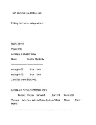 ssh admin@192.168.66.120

Exiting the cluster setup wizard.

login: admin
Password:
netappu::> cluster show
Node

Health Eligibility

--------------------- ------- -----------netappu-01

true true

netappu-02

true true

2 entries were displayed.

netappu::> network interface show
Logical Status
Vserver
Home

Network

Current

Interface Admin/Oper Address/Mask

Current Is
Node

----------- ---------- ---------- ------------------ ------------- ------- ----

Port

 
