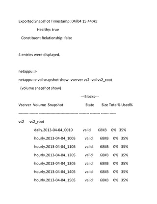 Exported Snapshot Timestamp: 04/04 15:44:41
Healthy: true
Constituent Relationship: false

4 entries were displayed.

netappu::>
netappu::> vol snapshot show -vserver vs2 -vol vs2_root
(volume snapshot show)
---Blocks--Vserver Volume Snapshot

State

Size Total% Used%

-------- ------- ------------------------------- -------- -------- ------ ----vs2

vs2_root
daily.2013-04-04_0010

valid

68KB

0% 35%

hourly.2013-04-04_1005

valid

68KB

0% 35%

hourly.2013-04-04_1105

valid

68KB

0% 35%

hourly.2013-04-04_1205

valid

68KB

0% 35%

hourly.2013-04-04_1305

valid

68KB

0% 35%

hourly.2013-04-04_1405

valid

68KB

0% 35%

hourly.2013-04-04_1505

valid

68KB

0% 35%

 