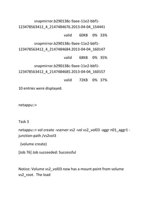 snapmirror.b290138c-9aee-11e2-bbf1123478563412_4_2147484676.2013-04-04_154441
valid

60KB

0% 33%

snapmirror.b290138c-9aee-11e2-bbf1123478563412_4_2147484684.2013-04-04_160147
valid

68KB

0% 35%

snapmirror.b290138c-9aee-11e2-bbf1123478563412_4_2147484685.2013-04-04_160157
valid

72KB

0% 37%

10 entries were displayed.

netappu::>

Task 3
netappu::> vol create -vserver vs2 -vol vs2_vol03 -aggr n01_aggr1 junction-path /vs2vol3
(volume create)
[Job 76] Job succeeded: Successful

Notice: Volume vs2_vol03 now has a mount point from volume
vs2_root. The load

 