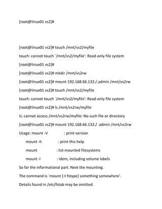 [root@linux01 vs2]#

[root@linux01 vs2]# touch /mnt/vs2/myfile
touch: cannot touch `/mnt/vs2/myfile': Read-only file system
[root@linux01 vs2]#
[root@linux01 vs2]# mkdir /mnt/vs2rw
[root@linux01 vs2]# mount 192.168.66.132:/.admin /mnt/vs2rw
[root@linux01 vs2]# touch /mnt/vs2/myfile
touch: cannot touch `/mnt/vs2/myfile': Read-only file system
[root@linux01 vs2]# ls /mnt/vs2rw/myfile
ls: cannot access /mnt/vs2rw/myfile: No such file or directory
[root@linux01 vs2]# mount 192.168.66.132:/ .admin /mnt/vs2rw
Usage: mount -V
mount -h

: print version
: print this help

mount

: list mounted filesystems

mount -l

: idem, including volume labels

So far the informational part. Next the mounting.
The command is `mount [-t fstype] something somewhere'.
Details found in /etc/fstab may be omitted.

 