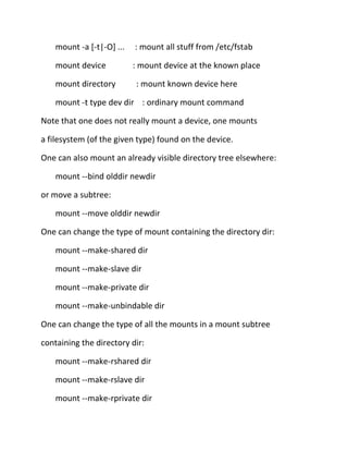 mount -a [-t|-O] ...

: mount all stuff from /etc/fstab

mount device

: mount device at the known place

mount directory

: mount known device here

mount -t type dev dir : ordinary mount command
Note that one does not really mount a device, one mounts
a filesystem (of the given type) found on the device.
One can also mount an already visible directory tree elsewhere:
mount --bind olddir newdir
or move a subtree:
mount --move olddir newdir
One can change the type of mount containing the directory dir:
mount --make-shared dir
mount --make-slave dir
mount --make-private dir
mount --make-unbindable dir
One can change the type of all the mounts in a mount subtree
containing the directory dir:
mount --make-rshared dir
mount --make-rslave dir
mount --make-rprivate dir

 