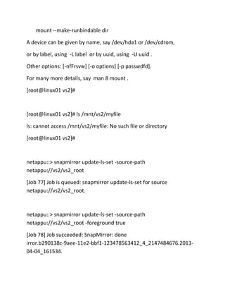mount --make-runbindable dir
A device can be given by name, say /dev/hda1 or /dev/cdrom,
or by label, using -L label or by uuid, using -U uuid .
Other options: [-nfFrsvw] [-o options] [-p passwdfd].
For many more details, say man 8 mount .
[root@linux01 vs2]#

[root@linux01 vs2]# ls /mnt/vs2/myfile
ls: cannot access /mnt/vs2/myfile: No such file or directory
[root@linux01 vs2]#

netappu::> snapmirror update-ls-set -source-path
netappu://vs2/vs2_root
[Job 77] Job is queued: snapmirror update-ls-set for source
netappu://vs2/vs2_root.

netappu::> snapmirror update-ls-set -source-path
netappu://vs2/vs2_root -foreground true
[Job 78] Job succeeded: SnapMirror: done
irror.b290138c-9aee-11e2-bbf1-123478563412_4_2147484676.201304-04_161534.

 