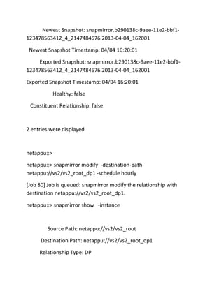 Newest Snapshot: snapmirror.b290138c-9aee-11e2-bbf1123478563412_4_2147484676.2013-04-04_162001
Newest Snapshot Timestamp: 04/04 16:20:01
Exported Snapshot: snapmirror.b290138c-9aee-11e2-bbf1123478563412_4_2147484676.2013-04-04_162001
Exported Snapshot Timestamp: 04/04 16:20:01
Healthy: false
Constituent Relationship: false

2 entries were displayed.

netappu::>
netappu::> snapmirror modify -destination-path
netappu://vs2/vs2_root_dp1 -schedule hourly
[Job 80] Job is queued: snapmirror modify the relationship with
destination netappu://vs2/vs2_root_dp1.
netappu::> snapmirror show -instance

Source Path: netappu://vs2/vs2_root
Destination Path: netappu://vs2/vs2_root_dp1
Relationship Type: DP

 