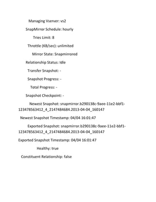 Managing Vserver: vs2
SnapMirror Schedule: hourly
Tries Limit: 8
Throttle (KB/sec): unlimited
Mirror State: Snapmirrored
Relationship Status: Idle
Transfer Snapshot: Snapshot Progress: Total Progress: Snapshot Checkpoint: Newest Snapshot: snapmirror.b290138c-9aee-11e2-bbf1123478563412_4_2147484684.2013-04-04_160147
Newest Snapshot Timestamp: 04/04 16:01:47
Exported Snapshot: snapmirror.b290138c-9aee-11e2-bbf1123478563412_4_2147484684.2013-04-04_160147
Exported Snapshot Timestamp: 04/04 16:01:47
Healthy: true
Constituent Relationship: false

 