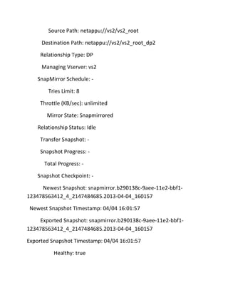 Source Path: netappu://vs2/vs2_root
Destination Path: netappu://vs2/vs2_root_dp2
Relationship Type: DP
Managing Vserver: vs2
SnapMirror Schedule: Tries Limit: 8
Throttle (KB/sec): unlimited
Mirror State: Snapmirrored
Relationship Status: Idle
Transfer Snapshot: Snapshot Progress: Total Progress: Snapshot Checkpoint: Newest Snapshot: snapmirror.b290138c-9aee-11e2-bbf1123478563412_4_2147484685.2013-04-04_160157
Newest Snapshot Timestamp: 04/04 16:01:57
Exported Snapshot: snapmirror.b290138c-9aee-11e2-bbf1123478563412_4_2147484685.2013-04-04_160157
Exported Snapshot Timestamp: 04/04 16:01:57
Healthy: true

 