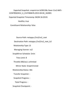 Exported Snapshot: snapmirror.b290138c-9aee-11e2-bbf1123478563412_4_2147484676.2013-04-04_162001
Exported Snapshot Timestamp: 04/04 16:20:01
Healthy: true
Constituent Relationship: false

Source Path: netappu://vs2/vs2_root
Destination Path: netappu://vs2/vs2_root_ls2
Relationship Type: LS
Managing Vserver: vs2
SnapMirror Schedule: 5min
Tries Limit: 8
Throttle (KB/sec): unlimited
Mirror State: Snapmirrored
Relationship Status: Idle
Transfer Snapshot: Snapshot Progress: Total Progress: Snapshot Checkpoint: -

 