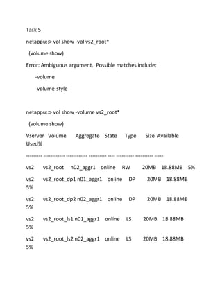 Task 5
netappu::> vol show -vol vs2_root*
(volume show)
Error: Ambiguous argument. Possible matches include:
-volume
-volume-style

netappu::> vol show -volume vs2_root*
(volume show)
Vserver Volume
Used%

Aggregate State

Type

Size Available

--------- ------------ ------------ ---------- ---- ---------- ---------- ----vs2

vs2_root

n02_aggr1 online

RW

20MB 18.88MB 5%

vs2
5%

vs2_root_dp1 n01_aggr1 online

DP

20MB 18.88MB

vs2
5%

vs2_root_dp2 n02_aggr1 online

DP

20MB 18.88MB

vs2
5%

vs2_root_ls1 n01_aggr1 online

LS

20MB 18.88MB

vs2
5%

vs2_root_ls2 n02_aggr1 online

LS

20MB 18.88MB

 