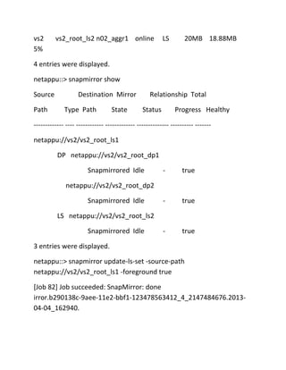 vs2
5%

vs2_root_ls2 n02_aggr1 online

LS

20MB 18.88MB

4 entries were displayed.
netappu::> snapmirror show
Source
Path

Destination Mirror
Type Path

State

Relationship Total
Status

Progress Healthy

------------- ---- ------------ ------------- -------------- ---------- ------netappu://vs2/vs2_root_ls1
DP netappu://vs2/vs2_root_dp1
Snapmirrored Idle

-

true

-

true

-

true

netappu://vs2/vs2_root_dp2
Snapmirrored Idle
LS netappu://vs2/vs2_root_ls2
Snapmirrored Idle
3 entries were displayed.
netappu::> snapmirror update-ls-set -source-path
netappu://vs2/vs2_root_ls1 -foreground true
[Job 82] Job succeeded: SnapMirror: done
irror.b290138c-9aee-11e2-bbf1-123478563412_4_2147484676.201304-04_162940.

 