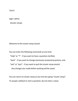 Task 6

login: admin
(cluster setup)

Welcome to the cluster setup wizard.

You can enter the following commands at any time:
"help" or "?" - if you want to have a question clarified,
"back" - if you want to change previously answered questions, and
"exit" or "quit" - if you want to quit the cluster setup wizard.
Any changes you made before quitting will be saved.

You can return to cluster setup at any time by typing "cluster setup".
To accept a default or omit a question, do not enter a value.

 