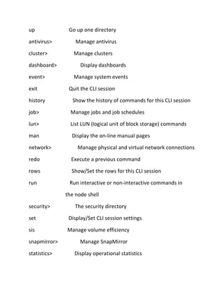 up
antivirus>
cluster>
dashboard>
event>
exit
history

Go up one directory
Manage antivirus
Manage clusters
Display dashboards
Manage system events
Quit the CLI session
Show the history of commands for this CLI session

job>

Manage jobs and job schedules

lun>

List LUN (logical unit of block storage) commands

man

Display the on-line manual pages

network>

Manage physical and virtual network connections

redo

Execute a previous command

rows

Show/Set the rows for this CLI session

run

Run interactive or non-interactive commands in
the node shell

security>

The security directory

set

Display/Set CLI session settings

sis

Manage volume efficiency

snapmirror>
statistics>

Manage SnapMirror
Display operational statistics

 