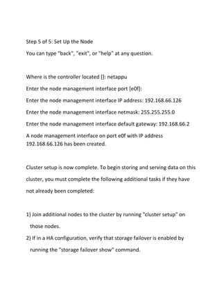 Step 5 of 5: Set Up the Node
You can type "back", "exit", or "help" at any question.

Where is the controller located []: netappu
Enter the node management interface port [e0f]:
Enter the node management interface IP address: 192.168.66.126
Enter the node management interface netmask: 255.255.255.0
Enter the node management interface default gateway: 192.168.66.2
A node management interface on port e0f with IP address
192.168.66.126 has been created.

Cluster setup is now complete. To begin storing and serving data on this
cluster, you must complete the following additional tasks if they have
not already been completed:

1) Join additional nodes to the cluster by running "cluster setup" on
those nodes.
2) If in a HA configuration, verify that storage failover is enabled by
running the "storage failover show" command.

 