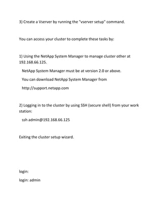 3) Create a Vserver by running the "vserver setup" command.

You can access your cluster to complete these tasks by:

1) Using the NetApp System Manager to manage cluster other at
192.168.66.125.
NetApp System Manager must be at version 2.0 or above.
You can download NetApp System Manager from
http://support.netapp.com

2) Logging in to the cluster by using SSH (secure shell) from your work
station:
ssh admin@192.168.66.125

Exiting the cluster setup wizard.

login:
login: admin

 