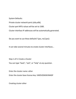 System Defaults:
Private cluster network ports [e0a,e0b].
Cluster port MTU values will be set to 1500.
Cluster interface IP addresses will be automatically generated.

Do you want to use these defaults? {yes, no} [yes]:

It can take several minutes to create cluster interfaces...

Step 1 of 5: Create a Cluster
You can type "back", "exit", or "help" at any question.

Enter the cluster name: other
Enter the cluster base license key: VMZIVZGKWVMADF

Creating cluster other

 