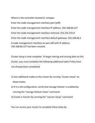 Where is the controller located []: netappu
Enter the node management interface port [e0f]:
Enter the node management interface IP address: 192.168.66.127
Enter the node management interface netmask: 255.255.255.0
Enter the node management interface default gateway: 192.168.66.2
A node management interface on port e0f with IP address
192.168.66.127 has been created.

Cluster setup is now complete. To begin storing and serving data on this
cluster, you must complete the following additional tasks if they have
not already been completed:

1) Join additional nodes to the cluster by running "cluster setup" on
those nodes.
2) If in a HA configuration, verify that storage failover is enabled by
running the "storage failover show" command.
3) Create a Vserver by running the "vserver setup" command.

You can access your cluster to complete these tasks by:

 