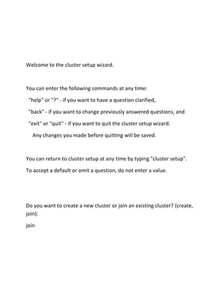 Welcome to the cluster setup wizard.

You can enter the following commands at any time:
"help" or "?" - if you want to have a question clarified,
"back" - if you want to change previously answered questions, and
"exit" or "quit" - if you want to quit the cluster setup wizard.
Any changes you made before quitting will be saved.

You can return to cluster setup at any time by typing "cluster setup".
To accept a default or omit a question, do not enter a value.

Do you want to create a new cluster or join an existing cluster? {create,
join}:
join

 