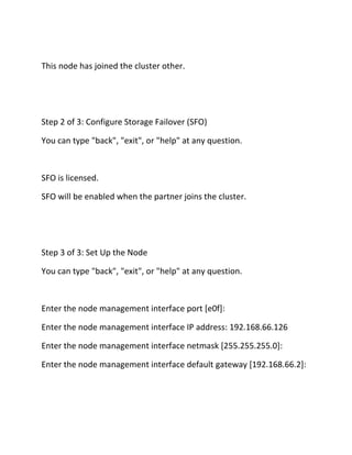 This node has joined the cluster other.

Step 2 of 3: Configure Storage Failover (SFO)
You can type "back", "exit", or "help" at any question.

SFO is licensed.
SFO will be enabled when the partner joins the cluster.

Step 3 of 3: Set Up the Node
You can type "back", "exit", or "help" at any question.

Enter the node management interface port [e0f]:
Enter the node management interface IP address: 192.168.66.126
Enter the node management interface netmask [255.255.255.0]:
Enter the node management interface default gateway [192.168.66.2]:

 