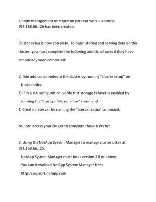 A node management interface on port e0f with IP address
192.168.66.126 has been created.

Cluster setup is now complete. To begin storing and serving data on this
cluster, you must complete the following additional tasks if they have
not already been completed:

1) Join additional nodes to the cluster by running "cluster setup" on
those nodes.
2) If in a HA configuration, verify that storage failover is enabled by
running the "storage failover show" command.
3) Create a Vserver by running the "vserver setup" command.

You can access your cluster to complete these tasks by:

1) Using the NetApp System Manager to manage cluster other at
192.168.66.125.
NetApp System Manager must be at version 2.0 or above.
You can download NetApp System Manager from
http://support.netapp.com

 
