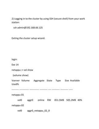 2) Logging in to the cluster by using SSH (secure shell) from your work
station:
ssh admin@192.168.66.125

Exiting the cluster setup wizard.

login:
Exe 14
netappu::> vol show
(volume show)
Vserver Volume
Used%

Aggregate State

Type

Size Available

--------- ------------ ------------ ---------- ---- ---------- ---------- ----netappu-01
vol0

aggr0

online

RW

netappu-02
vol0

aggr0_netappu_02_0

851.5MB 505.2MB 40%

 