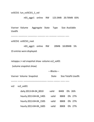 vsISCSI1 lun_vsISCSI1_1_vol
n01_aggr1 online

Vserver Volume
Used%

RW

Aggregate State

123.3MB 20.76MB 83%

Type

Size Available

--------- ------------ ------------ ---------- ---- ---------- ---------- ----vsISCSI1 vsISCSI1_root
n01_aggr1 online

RW

20MB 18.89MB 5%

15 entries were displayed.

netappu::> vol snapshot show -volume vs2_vol01
(volume snapshot show)
---Blocks--Vserver Volume Snapshot

State

Size Total% Used%

-------- ------- ------------------------------- -------- -------- ------ ----vs2

vs2_vol01
daily.2013-04-04_0010

valid

84KB

0% 26%

hourly.2013-04-04_1405

valid

88KB

0% 27%

hourly.2013-04-04_1505

valid

88KB

0% 27%

hourly.2013-04-04_1605

valid

88KB

0% 27%

 