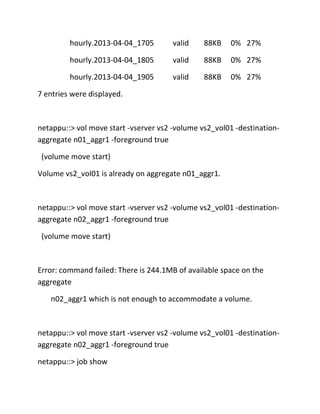 hourly.2013-04-04_1705

valid

88KB

0% 27%

hourly.2013-04-04_1805

valid

88KB

0% 27%

hourly.2013-04-04_1905

valid

88KB

0% 27%

7 entries were displayed.

netappu::> vol move start -vserver vs2 -volume vs2_vol01 -destinationaggregate n01_aggr1 -foreground true
(volume move start)
Volume vs2_vol01 is already on aggregate n01_aggr1.

netappu::> vol move start -vserver vs2 -volume vs2_vol01 -destinationaggregate n02_aggr1 -foreground true
(volume move start)

Error: command failed: There is 244.1MB of available space on the
aggregate
n02_aggr1 which is not enough to accommodate a volume.

netappu::> vol move start -vserver vs2 -volume vs2_vol01 -destinationaggregate n02_aggr1 -foreground true
netappu::> job show

 