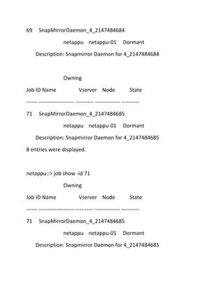 69

SnapMirrorDaemon_4_2147484684
netappu netappu-01

Dormant

Description: Snapmirror Daemon for 4_2147484684

Owning
Job ID Name

Vserver Node

State

------ -------------------- ---------- -------------- ---------71

SnapMirrorDaemon_4_2147484685
netappu netappu-01

Dormant

Description: Snapmirror Daemon for 4_2147484685
8 entries were displayed.

netappu::> job show -id 71
Owning
Job ID Name

Vserver Node

State

------ -------------------- ---------- -------------- ---------71

SnapMirrorDaemon_4_2147484685
netappu netappu-01

Dormant

Description: Snapmirror Daemon for 4_2147484685

 