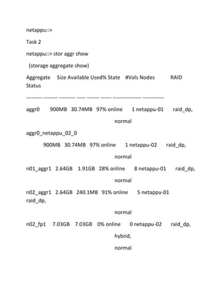 netappu::>
Task 2
netappu::> stor aggr show
(storage aggregate show)
Aggregate
Status

Size Available Used% State #Vols Nodes

RAID

--------- -------- --------- ----- ------- ------ ---------------- -----------aggr0

900MB 30.74MB 97% online

1 netappu-01

raid_dp,

normal
aggr0_netappu_02_0
900MB 30.74MB 97% online

1 netappu-02

raid_dp,

normal
n01_aggr1 2.64GB 1.91GB 28% online

8 netappu-01

raid_dp,

normal
n02_aggr1 2.64GB 240.1MB 91% online
raid_dp,

5 netappu-01

normal
n02_fp1

7.03GB 7.03GB 0% online

0 netappu-02

hybrid,
normal

raid_dp,

 