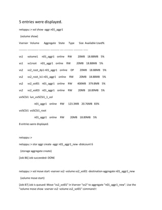 5 entries were displayed.
netappu::> vol show -aggr n01_aggr1
(volume show)
Vserver Volume

Aggregate State

Type

Size Available Used%

--------- ------------ ------------ ---------- ---- ---------- ---------- ----vs1

volume1

n01_aggr1 online

vs1

vs1root

vs2

vs2_root_dp1 n01_aggr1 online

DP

20MB 18.88MB 5%

vs2

vs2_root_ls1 n01_aggr1 online

RW

20MB 18.88MB 5%

vs2

vs2_vol01 n01_aggr1 online

RW

400MB 379.8MB 5%

vs2

vs2_vol03 n01_aggr1 online

RW

20MB 18.89MB 5%

n01_aggr1 online

RW
RW

20MB 18.88MB 5%
20MB 18.88MB 5%

vsISCSI1 lun_vsISCSI1_1_vol
n01_aggr1 online

RW

123.3MB 20.76MB 83%

RW

20MB 18.89MB 5%

vsISCSI1 vsISCSI1_root
n01_aggr1 online
8 entries were displayed.

netappu::>
netappu::> stor aggr create -aggr n01_aggr1_new -diskcount 6
(storage aggregate create)
[Job 86] Job succeeded: DONE

netappu::> vol move start -vserver vs2 -volume vs2_vol01 -destination-aggregate n01_aggr1_new
(volume move start)
[Job 87] Job is queued: Move "vs2_vol01" in Vserver "vs2" to aggregate "n01_aggr1_new". Use the
"volume move show -vserver vs2 -volume vs2_vol01" command t

 