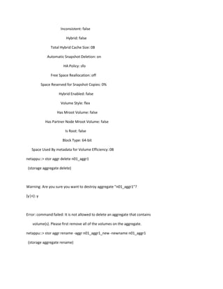 Inconsistent: false
Hybrid: false
Total Hybrid Cache Size: 0B
Automatic Snapshot Deletion: on
HA Policy: sfo
Free Space Reallocation: off
Space Reserved for Snapshot Copies: 0%
Hybrid Enabled: false
Volume Style: flex
Has Mroot Volume: false
Has Partner Node Mroot Volume: false
Is Root: false
Block Type: 64-bit
Space Used By metadata for Volume Efficiency: 0B
netappu::> stor aggr delete n01_aggr1
(storage aggregate delete)

Warning: Are you sure you want to destroy aggregate "n01_aggr1"?
{y|n}: y

Error: command failed: It is not allowed to delete an aggregate that contains
volume(s). Please first remove all of the volumes on the aggregate.
netappu::> stor aggr rename -aggr n01_aggr1_new -newname n01_aggr1
(storage aggregate rename)

 