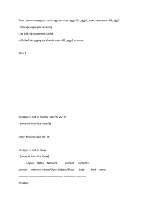 Error: comma netappu::> stor aggr rename -aggr n01_aggr1_new -newname n01_aggr2
(storage aggregate rename)
[Job 88] Job succeeded: DONE
nd failed: An aggregate already uses n01_aggr1 as name

Task 3

netappu::> net int modify -vserver vs2 -lif
(network interface modify)

Error: Missing value for -lif.

netappu::> net int show
(network interface show)
Logical Status
Vserver

Network

Current

Interface Admin/Oper Address/Mask

Current Is
Node

----------- ---------- ---------- ------------------ ------------- ------- ---netappu

Port Home

 