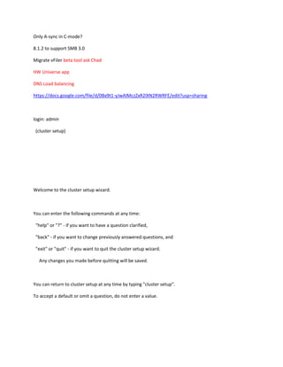 Only A-sync in C-mode?
8.1.2 to support SMB 3.0
Migrate vFiler beta tool ask Chad
HW Universe app
DNS Load balancing
https://docs.google.com/file/d/0Bx9t1-yJwAlMczZxR2lXN2RWRFE/edit?usp=sharing

login: admin
(cluster setup)

Welcome to the cluster setup wizard.

You can enter the following commands at any time:
"help" or "?" - if you want to have a question clarified,
"back" - if you want to change previously answered questions, and
"exit" or "quit" - if you want to quit the cluster setup wizard.
Any changes you made before quitting will be saved.

You can return to cluster setup at any time by typing "cluster setup".
To accept a default or omit a question, do not enter a value.

 