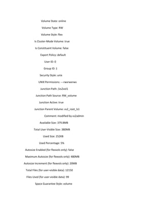 Volume State: online
Volume Type: RW
Volume Style: flex
Is Cluster-Mode Volume: true
Is Constituent Volume: false
Export Policy: default
User ID: 0
Group ID: 1
Security Style: unix
UNIX Permissions: ---rwxrwxrwx
Junction Path: /vs2vol1
Junction Path Source: RW_volume
Junction Active: true
Junction Parent Volume: vs2_root_ls1
Comment: modified by vs2admin
Available Size: 379.8MB
Total User-Visible Size: 380MB
Used Size: 252KB
Used Percentage: 5%
Autosize Enabled (for flexvols only): false
Maximum Autosize (for flexvols only): 480MB
Autosize Increment (for flexvols only): 20MB
Total Files (for user-visible data): 12150
Files Used (for user-visible data): 99
Space Guarantee Style: volume

 