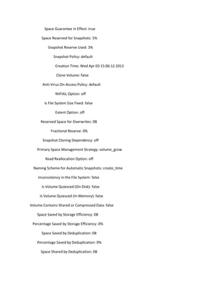 Space Guarantee in Effect: true
Space Reserved for Snapshots: 5%
Snapshot Reserve Used: 3%
Snapshot Policy: default
Creation Time: Wed Apr 03 15:06:12 2013
Clone Volume: false
Anti-Virus On-Access Policy: default
NVFAIL Option: off
Is File System Size Fixed: false
Extent Option: off
Reserved Space for Overwrites: 0B
Fractional Reserve: 0%
Snapshot Cloning Dependency: off
Primary Space Management Strategy: volume_grow
Read Reallocation Option: off
Naming Scheme for Automatic Snapshots: create_time
Inconsistency in the File System: false
Is Volume Quiesced (On-Disk): false
Is Volume Quiesced (In-Memory): false
Volume Contains Shared or Compressed Data: false
Space Saved by Storage Efficiency: 0B
Percentage Saved by Storage Efficiency: 0%
Space Saved by Deduplication: 0B
Percentage Saved by Deduplication: 0%
Space Shared by Deduplication: 0B

 