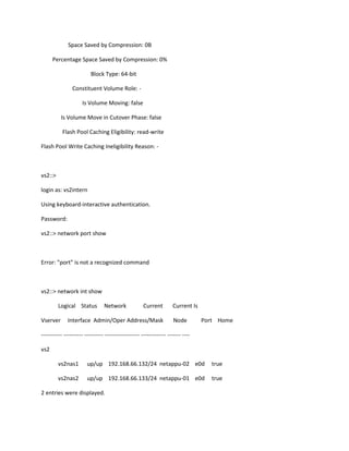 Space Saved by Compression: 0B
Percentage Space Saved by Compression: 0%
Block Type: 64-bit
Constituent Volume Role: Is Volume Moving: false
Is Volume Move in Cutover Phase: false
Flash Pool Caching Eligibility: read-write
Flash Pool Write Caching Ineligibility Reason: -

vs2::>
login as: vs2intern
Using keyboard-interactive authentication.
Password:
vs2::> network port show

Error: "port" is not a recognized command

vs2::> network int show
Logical Status
Vserver

Network

Current

Interface Admin/Oper Address/Mask

Current Is
Node

Port Home

----------- ---------- ---------- ------------------ ------------- ------- ---vs2
vs2nas1

up/up 192.168.66.132/24 netappu-02 e0d

true

vs2nas2

up/up 192.168.66.133/24 netappu-01 e0d

true

2 entries were displayed.

 