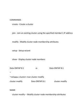 COMMANDS
create - Create a cluster

join - Join an existing cluster using the specified member's IP address

modify - Modify cluster node membership attributes

setup - Setup wizard

show - Display cluster node members

Data ONTAP 8.1

-o-

Data ONTAP 8.1

~
~netappu::cluster> man cluster modify
cluster modify

Data ONTAP 8.1

cluster modify

NAME
cluster modify -- Modify cluster node membership attributes

 