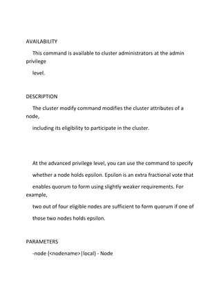 AVAILABILITY
This command is available to cluster administrators at the admin
privilege
level.

DESCRIPTION
The cluster modify command modifies the cluster attributes of a
node,
including its eligibility to participate in the cluster.

At the advanced privilege level, you can use the command to specify
whether a node holds epsilon. Epsilon is an extra fractional vote that
enables quorum to form using slightly weaker requirements. For
example,
two out of four eligible nodes are sufficient to form quorum if one of
those two nodes holds epsilon.

PARAMETERS
-node {<nodename>|local} - Node

 