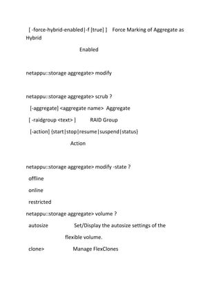 [ -force-hybrid-enabled|-f [true] ] Force Marking of Aggregate as
Hybrid
Enabled

netappu::storage aggregate> modify

netappu::storage aggregate> scrub ?
[-aggregate] <aggregate name> Aggregate
[ -raidgroup <text> ]

RAID Group

[-action] {start|stop|resume|suspend|status}
Action

netappu::storage aggregate> modify -state ?
offline
online
restricted
netappu::storage aggregate> volume ?
autosize

Set/Display the autosize settings of the
flexible volume.

clone>

Manage FlexClones

 