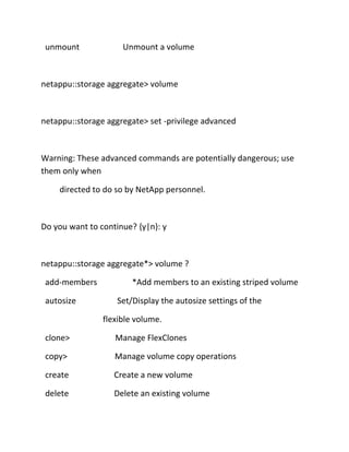 unmount

Unmount a volume

netappu::storage aggregate> volume

netappu::storage aggregate> set -privilege advanced

Warning: These advanced commands are potentially dangerous; use
them only when
directed to do so by NetApp personnel.

Do you want to continue? {y|n}: y

netappu::storage aggregate*> volume ?
add-members
autosize

*Add members to an existing striped volume
Set/Display the autosize settings of the
flexible volume.

clone>

Manage FlexClones

copy>

Manage volume copy operations

create

Create a new volume

delete

Delete an existing volume

 