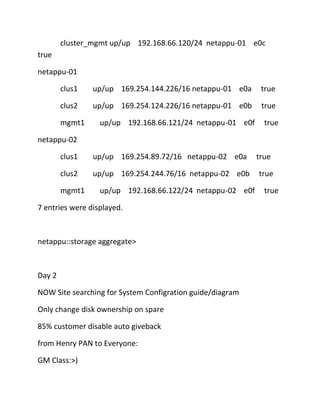 cluster_mgmt up/up 192.168.66.120/24 netappu-01 e0c
true
netappu-01
clus1

up/up 169.254.144.226/16 netappu-01 e0a

true

clus2

up/up 169.254.124.226/16 netappu-01 e0b

true

mgmt1

up/up 192.168.66.121/24 netappu-01 e0f

true

netappu-02
clus1

up/up 169.254.89.72/16 netappu-02 e0a

clus2

up/up 169.254.244.76/16 netappu-02 e0b

mgmt1

up/up 192.168.66.122/24 netappu-02 e0f

7 entries were displayed.

netappu::storage aggregate>

Day 2
NOW Site searching for System Configration guide/diagram
Only change disk ownership on spare
85% customer disable auto giveback
from Henry PAN to Everyone:
GM Class:>)

true
true
true

 