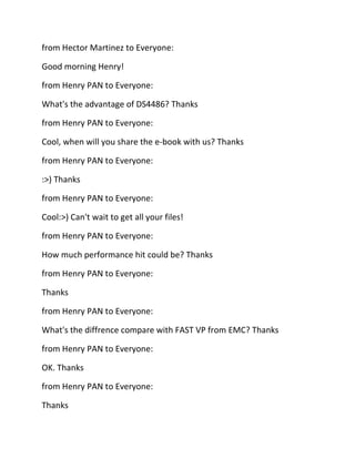 from Hector Martinez to Everyone:
Good morning Henry!
from Henry PAN to Everyone:
What's the advantage of DS4486? Thanks
from Henry PAN to Everyone:
Cool, when will you share the e-book with us? Thanks
from Henry PAN to Everyone:
:>) Thanks
from Henry PAN to Everyone:
Cool:>) Can't wait to get all your files!
from Henry PAN to Everyone:
How much performance hit could be? Thanks
from Henry PAN to Everyone:
Thanks
from Henry PAN to Everyone:
What's the diffrence compare with FAST VP from EMC? Thanks
from Henry PAN to Everyone:
OK. Thanks
from Henry PAN to Everyone:
Thanks

 