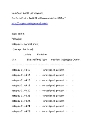 from Scott Anctil to Everyone:
For Flash Pool is RAID DP still recomeded or RAID 4?
http://support.netapp.com/matrix

login: admin
Password:
netappu::> stor disk show
(storage disk show)
Usable
Disk

Container

Size Shelf Bay Type

Position Aggregate Owner

---------------- ---------- ----- --- ----------- ---------- --------- -------netappu-01:v4.16

-

- - unassigned present -

-

netappu-01:v4.17

-

- - unassigned present -

-

netappu-01:v4.18

-

- - unassigned present -

-

netappu-01:v4.19

-

- - unassigned present -

-

netappu-01:v4.20

-

- - unassigned present -

-

netappu-01:v4.21

-

- - unassigned present -

-

netappu-01:v4.22

-

- - unassigned present -

-

netappu-01:v4.24

-

- - unassigned present -

-

netappu-01:v4.25

-

- - unassigned present -

-

 