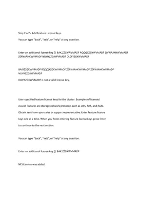 Step 2 of 5: Add Feature License Keys
You can type "back", "exit", or "help" at any question.

Enter an additional license key []: BAKJZZGKWVMADF RQQQXZGKWVMADF Z0FNAAHKWVMADF
Z0FNAAHKWVMADF NUHYZZGKWVMADF DL0FYZGKWVMADF

BAKJZZGKWVMADF RQQQXZGKWVMADF Z0FNAAHKWVMADF Z0FNAAHKWVMADF
NUHYZZGKWVMADF
DL0FYZGKWVMADF is not a valid license key.

User-specified feature license keys for the cluster. Examples of licensed
cluster features are storage network protocols such as CIFS, NFS, and iSCSI.
Obtain keys from your sales or support representative. Enter feature license
keys one at a time. When you finish entering feature license keys press Enter
to continue to the next section.

You can type "back", "exit", or "help" at any question.

Enter an additional license key []: BAKJZZGKWVMADF

NFS License was added.

 