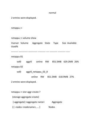 normal
2 entries were displayed.

netappu::>

netappu::> volume show
Vserver Volume
Used%

Aggregate State

Type

Size Available

--------- ------------ ------------ ---------- ---- ---------- ---------- ----netappu-01
vol0

aggr0

online

RW

851.5MB 629.2MB 26%

netappu-02
vol0

aggr0_netappu_02_0
online

RW

851.5MB 618.9MB 27%

2 entries were displayed.

netappu::> stor aggr create ?
(storage aggregate create)
[-aggregate] <aggregate name>
{ [ -nodes <nodename>, ... ]

Aggregate
Nodes

 
