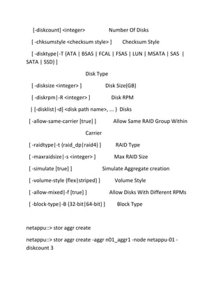 [-diskcount] <integer>

Number Of Disks

[ -chksumstyle <checksum style> ]

Checksum Style

[ -disktype|-T {ATA | BSAS | FCAL | FSAS | LUN | MSATA | SAS |
SATA | SSD} ]
Disk Type
[ -disksize <integer> ]

Disk Size(GB)

[ -diskrpm|-R <integer> ]

Disk RPM

| [-disklist|-d] <disk path name>, ... } Disks
[ -allow-same-carrier [true] ]

Allow Same RAID Group Within

Carrier
[ -raidtype|-t {raid_dp|raid4} ]

RAID Type

[ -maxraidsize|-s <integer> ]

Max RAID Size

[ -simulate [true] ]

Simulate Aggregate creation

[ -volume-style {flex|striped} ]
[ -allow-mixed|-f [true] ]
[ -block-type|-B {32-bit|64-bit} ]

Volume Style
Allow Disks With Different RPMs
Block Type

netappu::> stor aggr create
netappu::> stor aggr create -aggr n01_aggr1 -node netappu-01 diskcount 3

 