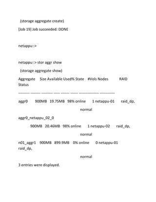 (storage aggregate create)
[Job 19] Job succeeded: DONE

netappu::>

netappu::> stor aggr show
(storage aggregate show)
Aggregate
Status

Size Available Used% State #Vols Nodes

RAID

--------- -------- --------- ----- ------- ------ ---------------- -----------aggr0

900MB 19.75MB 98% online

1 netappu-01

raid_dp,

normal
aggr0_netappu_02_0
900MB 20.46MB 98% online

1 netappu-02

raid_dp,

normal
n01_aggr1 900MB 899.9MB 0% online
raid_dp,
normal
3 entries were displayed.

0 netappu-01

 