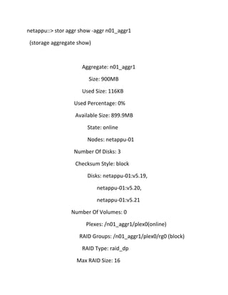 netappu::> stor aggr show -aggr n01_aggr1
(storage aggregate show)

Aggregate: n01_aggr1
Size: 900MB
Used Size: 116KB
Used Percentage: 0%
Available Size: 899.9MB
State: online
Nodes: netappu-01
Number Of Disks: 3
Checksum Style: block
Disks: netappu-01:v5.19,
netappu-01:v5.20,
netappu-01:v5.21
Number Of Volumes: 0
Plexes: /n01_aggr1/plex0(online)
RAID Groups: /n01_aggr1/plex0/rg0 (block)
RAID Type: raid_dp
Max RAID Size: 16

 