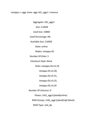 netappu::> aggr show -aggr n01_aggr1 -instance

Aggregate: n01_aggr1
Size: 2.64GB
Used Size: 148KB
Used Percentage: 0%
Available Size: 2.64GB
State: online
Nodes: netappu-01
Number Of Disks: 5
Checksum Style: block
Disks: netappu-01:v5.19,
netappu-01:v5.20,
netappu-01:v5.21,
netappu-01:v5.22,
netappu-01:v5.24
Number Of Volumes: 0
Plexes: /n01_aggr1/plex0(online)
RAID Groups: /n01_aggr1/plex0/rg0 (block)
RAID Type: raid_dp

 