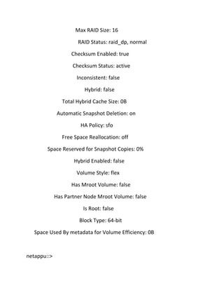 Max RAID Size: 16
RAID Status: raid_dp, normal
Checksum Enabled: true
Checksum Status: active
Inconsistent: false
Hybrid: false
Total Hybrid Cache Size: 0B
Automatic Snapshot Deletion: on
HA Policy: sfo
Free Space Reallocation: off
Space Reserved for Snapshot Copies: 0%
Hybrid Enabled: false
Volume Style: flex
Has Mroot Volume: false
Has Partner Node Mroot Volume: false
Is Root: false
Block Type: 64-bit
Space Used By metadata for Volume Efficiency: 0B

netappu::>

 