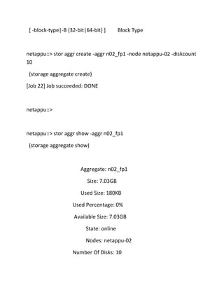[ -block-type|-B {32-bit|64-bit} ]

Block Type

netappu::> stor aggr create -aggr n02_fp1 -node netappu-02 -diskcount
10
(storage aggregate create)
[Job 22] Job succeeded: DONE

netappu::>

netappu::> stor aggr show -aggr n02_fp1
(storage aggregate show)

Aggregate: n02_fp1
Size: 7.03GB
Used Size: 180KB
Used Percentage: 0%
Available Size: 7.03GB
State: online
Nodes: netappu-02
Number Of Disks: 10

 