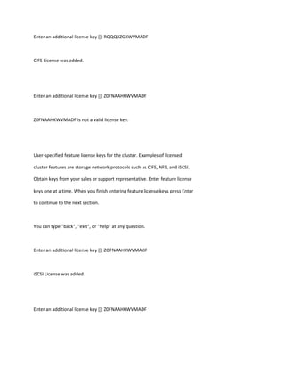 Enter an additional license key []: RQQQXZGKWVMADF

CIFS License was added.

Enter an additional license key []: Z0FNAAHKWVMADF

Z0FNAAHKWVMADF is not a valid license key.

User-specified feature license keys for the cluster. Examples of licensed
cluster features are storage network protocols such as CIFS, NFS, and iSCSI.
Obtain keys from your sales or support representative. Enter feature license
keys one at a time. When you finish entering feature license keys press Enter
to continue to the next section.

You can type "back", "exit", or "help" at any question.

Enter an additional license key []: ZOFNAAHKWVMADF

iSCSI License was added.

Enter an additional license key []: Z0FNAAHKWVMADF

 